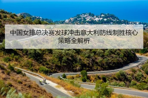 中国女排总决赛发球冲击意大利防线制胜核心策略全解析